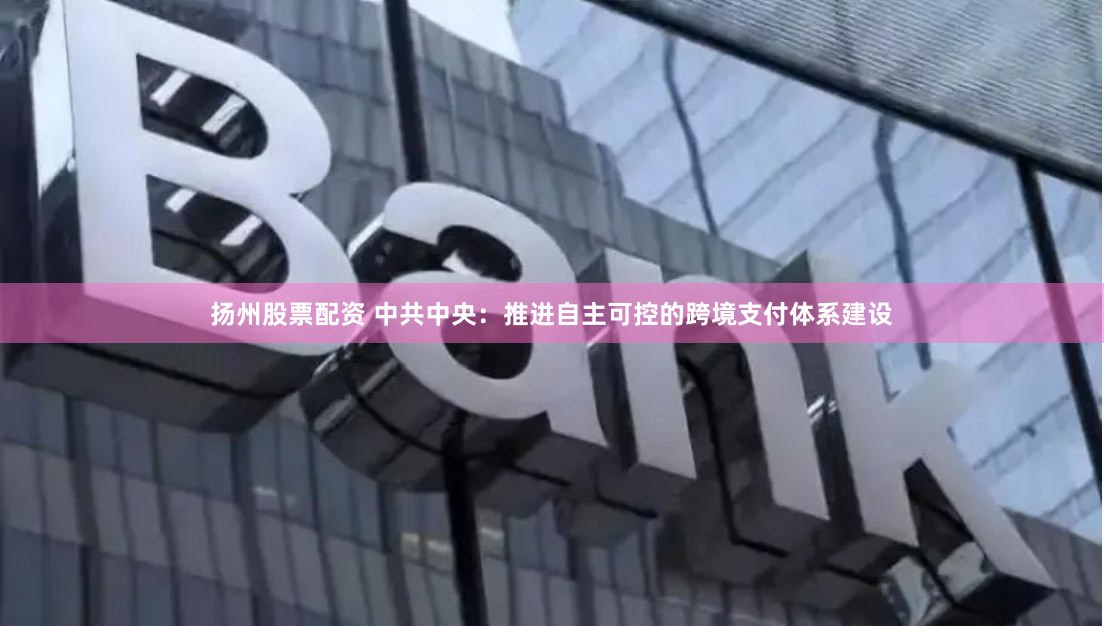 扬州股票配资 中共中央：推进自主可控的跨境支付体系建设