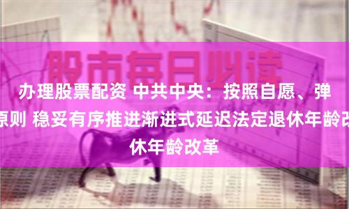 办理股票配资 中共中央：按照自愿、弹性原则 稳妥有序推进渐进式延迟法定退休年龄改革