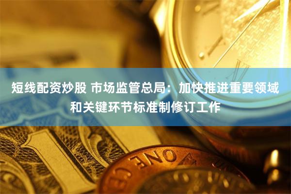 短线配资炒股 市场监管总局：加快推进重要领域和关键环节标准制修订工作