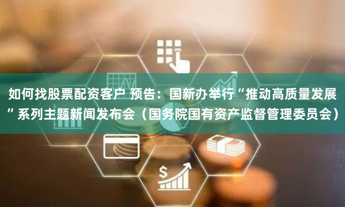 如何找股票配资客户 预告：国新办举行“推动高质量发展”系列主题新闻发布会（国务院国有资产监督管理委员会）