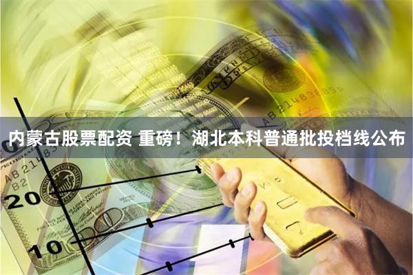 内蒙古股票配资 重磅！湖北本科普通批投档线公布