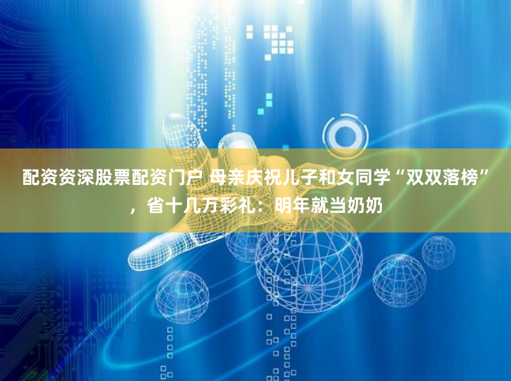 配资资深股票配资门户 母亲庆祝儿子和女同学“双双落榜”，省十几万彩礼：明年就当奶奶