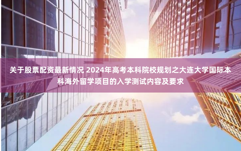 关于股票配资最新情况 2024年高考本科院校规划之大连大学国际本科海外留学项目的入学测试内容及要求