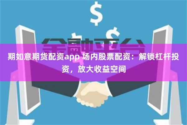 期如意期货配资app 场内股票配资：解锁杠杆投资，放大收益空间