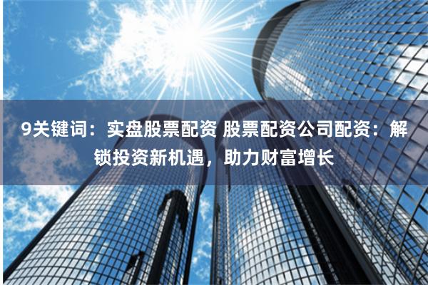 9关键词：实盘股票配资 股票配资公司配资：解锁投资新机遇，助力财富增长
