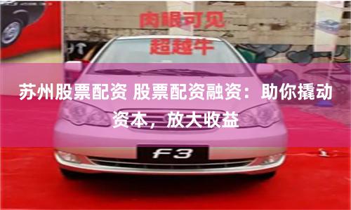 苏州股票配资 股票配资融资：助你撬动资本，放大收益