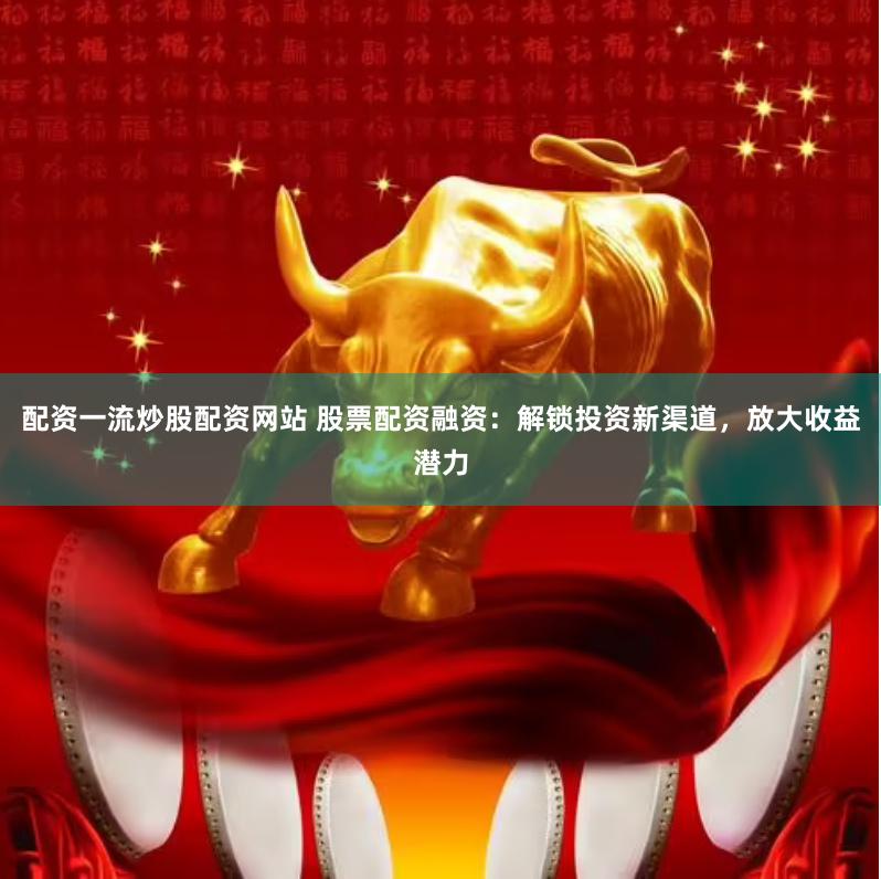 配资一流炒股配资网站 股票配资融资：解锁投资新渠道，放大收益潜力