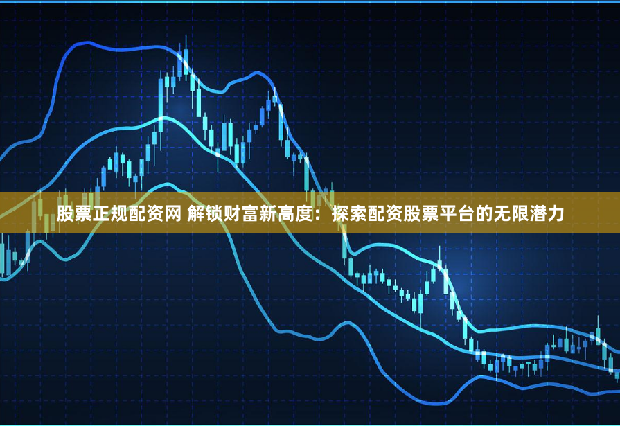 股票正规配资网 解锁财富新高度：探索配资股票平台的无限潜力
