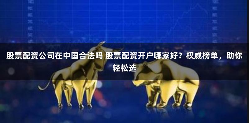 股票配资公司在中国合法吗 股票配资开户哪家好？权威榜单，助你轻松选