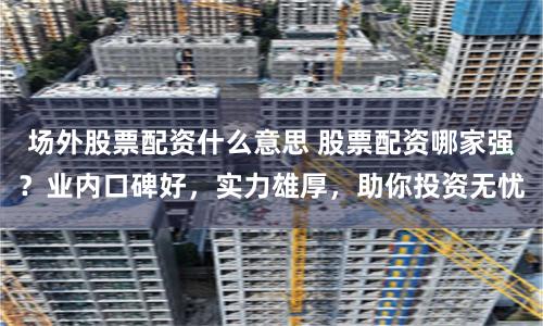 场外股票配资什么意思 股票配资哪家强？业内口碑好，实力雄厚，助你投资无忧