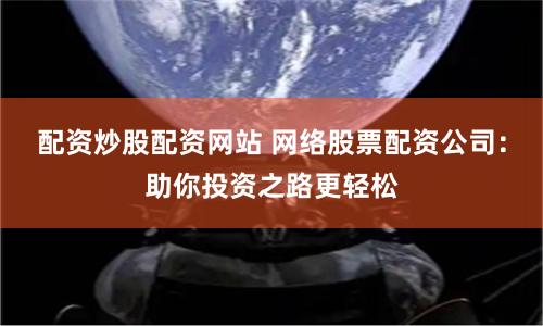 配资炒股配资网站 网络股票配资公司：助你投资之路更轻松