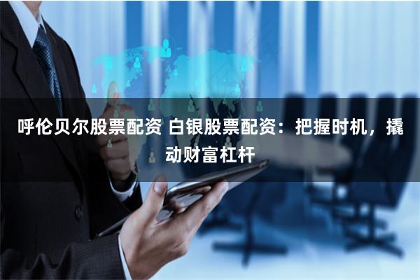 呼伦贝尔股票配资 白银股票配资：把握时机，撬动财富杠杆