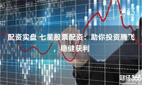配资实盘 七星股票配资：助你投资腾飞，稳健获利