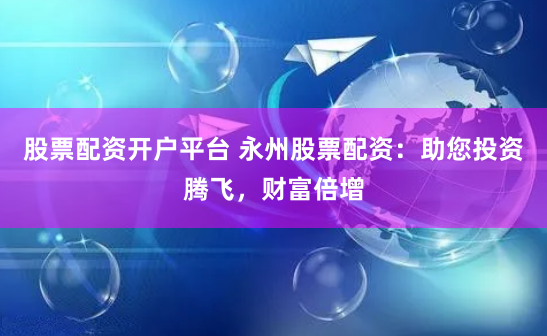 股票配资开户平台 永州股票配资：助您投资腾飞，财富倍增