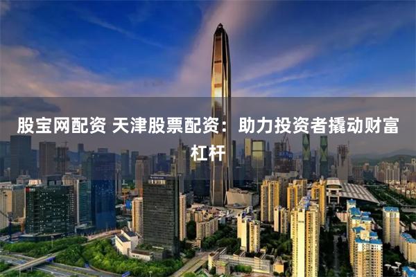 股宝网配资 天津股票配资：助力投资者撬动财富杠杆