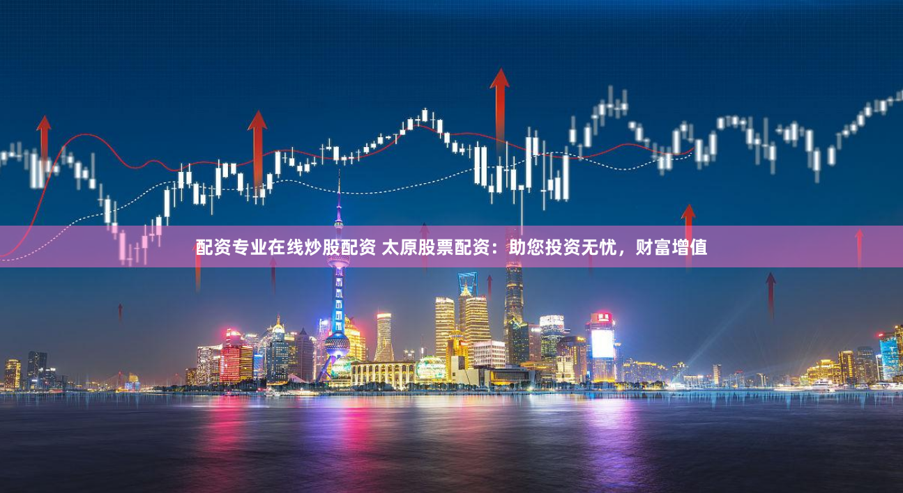 配资专业在线炒股配资 太原股票配资：助您投资无忧，财富增值