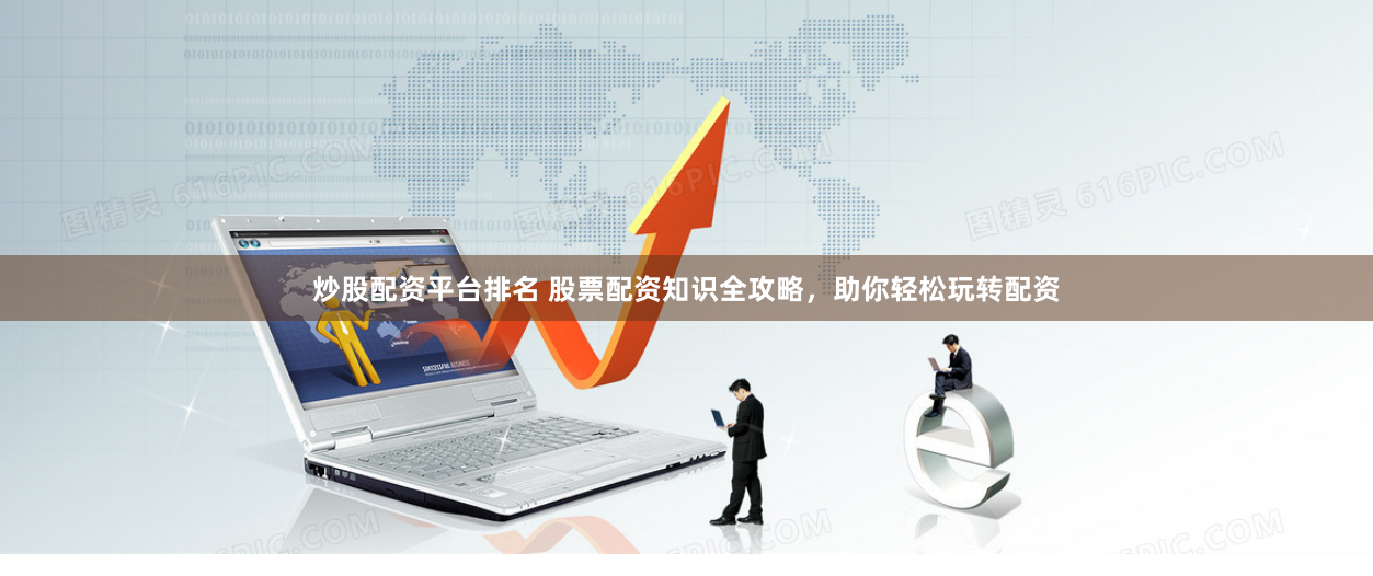 炒股配资平台排名 股票配资知识全攻略，助你轻松玩转配资