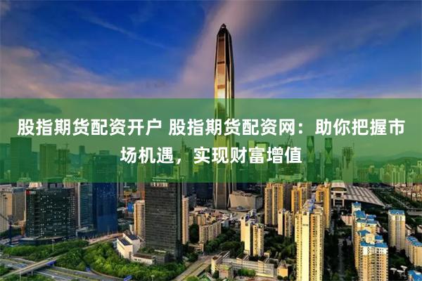 股指期货配资开户 股指期货配资网：助你把握市场机遇，实现财富增值