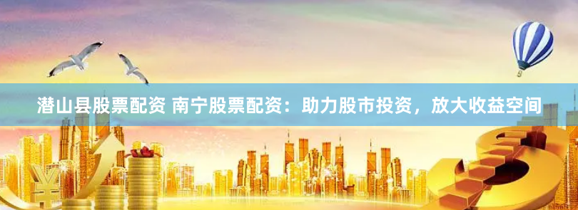 潜山县股票配资 南宁股票配资：助力股市投资，放大收益空间