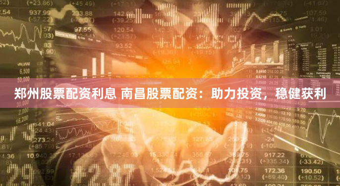 郑州股票配资利息 南昌股票配资：助力投资，稳健获利