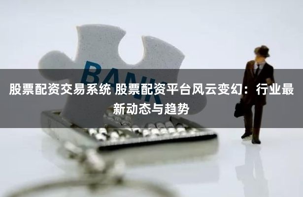 股票配资交易系统 股票配资平台风云变幻：行业最新动态与趋势