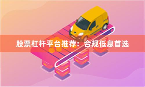 股票杠杆平台推荐:合规低息首选